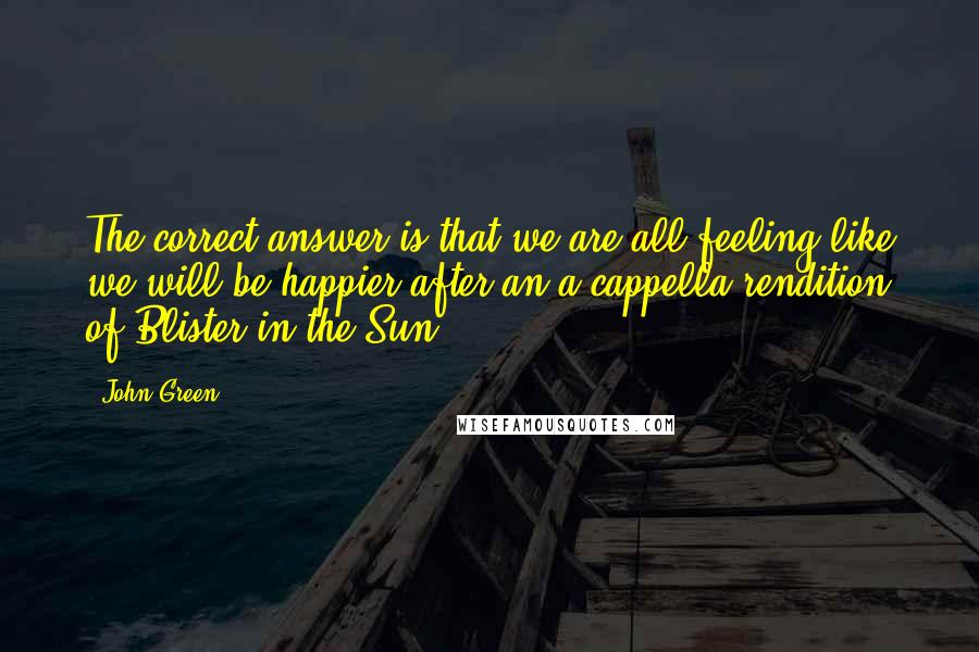 John Green Quotes: The correct answer is that we are all feeling like we will be happier after an a cappella rendition of Blister in the Sun.