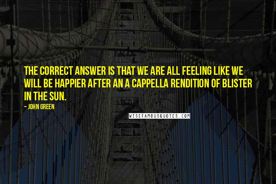 John Green Quotes: The correct answer is that we are all feeling like we will be happier after an a cappella rendition of Blister in the Sun.