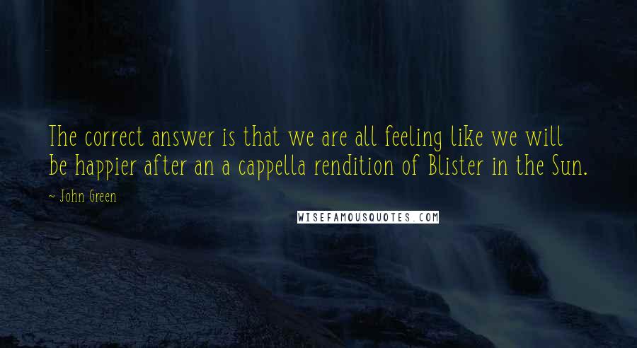 John Green Quotes: The correct answer is that we are all feeling like we will be happier after an a cappella rendition of Blister in the Sun.