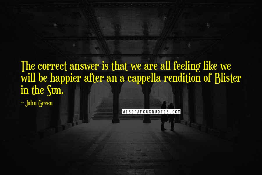 John Green Quotes: The correct answer is that we are all feeling like we will be happier after an a cappella rendition of Blister in the Sun.