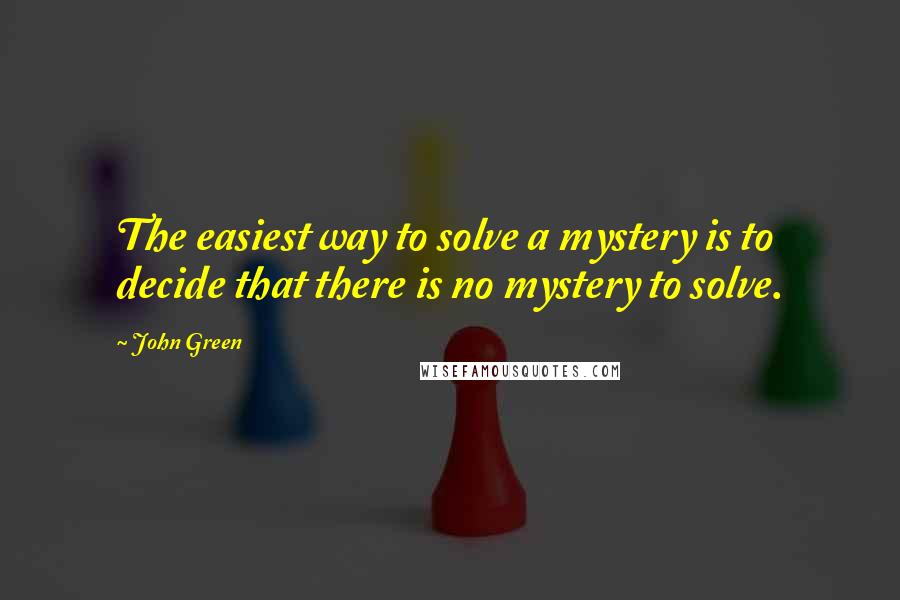 John Green Quotes: The easiest way to solve a mystery is to decide that there is no mystery to solve.