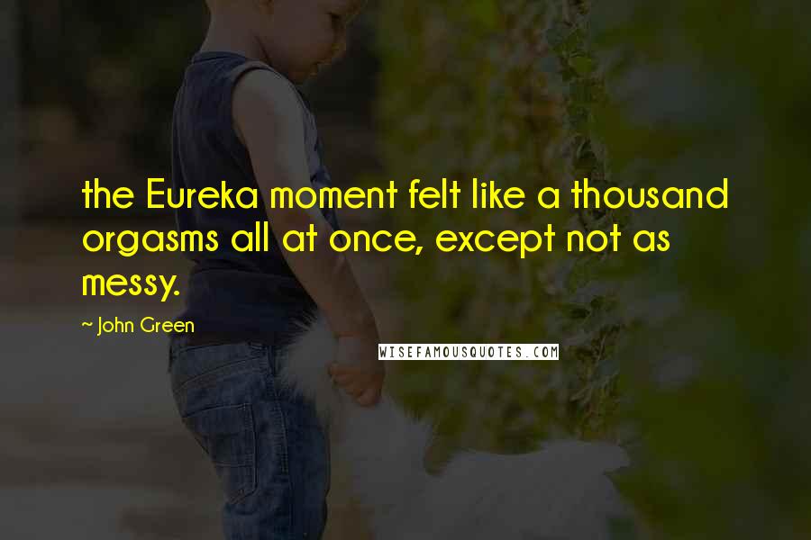 John Green Quotes: the Eureka moment felt like a thousand orgasms all at once, except not as messy.