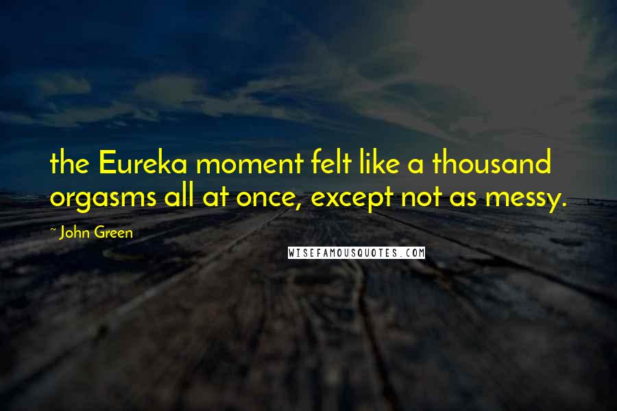 John Green Quotes: the Eureka moment felt like a thousand orgasms all at once, except not as messy.