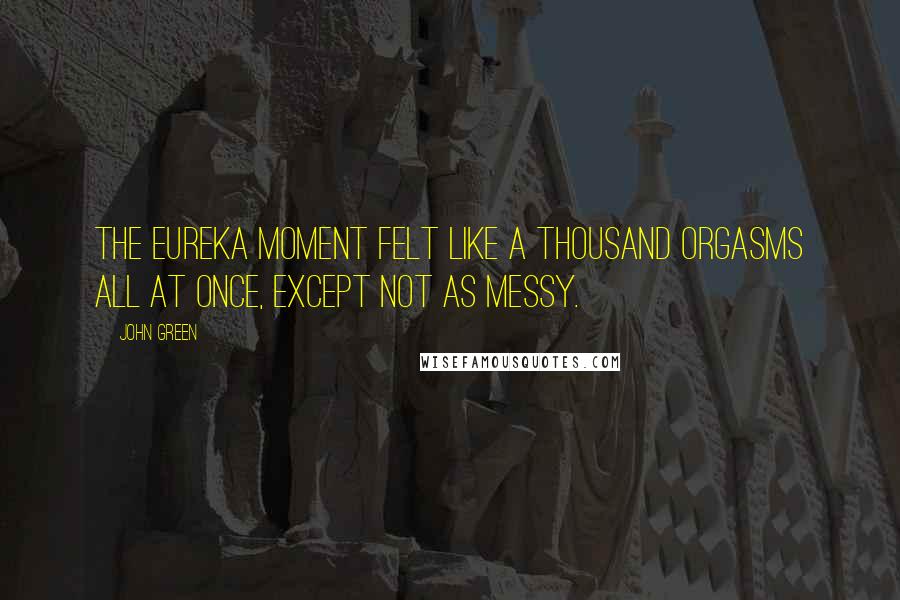 John Green Quotes: the Eureka moment felt like a thousand orgasms all at once, except not as messy.