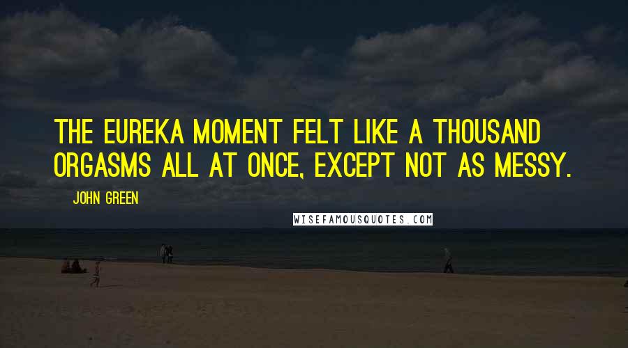 John Green Quotes: the Eureka moment felt like a thousand orgasms all at once, except not as messy.