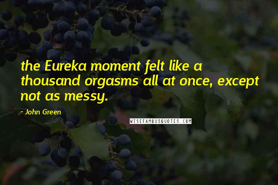 John Green Quotes: the Eureka moment felt like a thousand orgasms all at once, except not as messy.