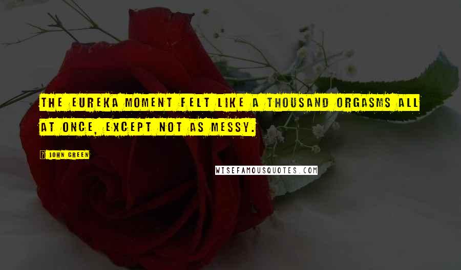 John Green Quotes: the Eureka moment felt like a thousand orgasms all at once, except not as messy.