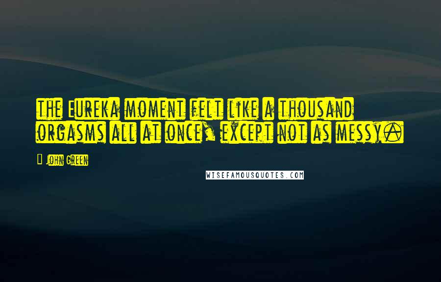 John Green Quotes: the Eureka moment felt like a thousand orgasms all at once, except not as messy.