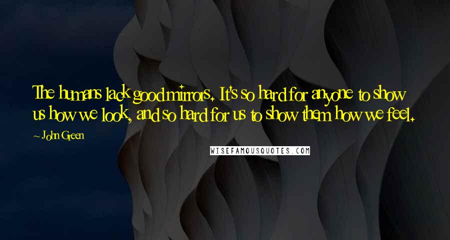 John Green Quotes: The humans lack good mirrors. It's so hard for anyone to show us how we look, and so hard for us to show them how we feel.