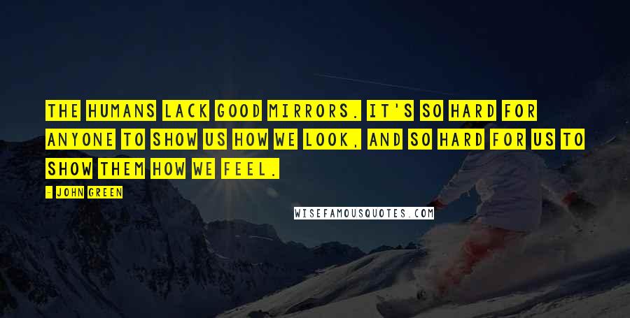 John Green Quotes: The humans lack good mirrors. It's so hard for anyone to show us how we look, and so hard for us to show them how we feel.