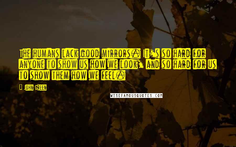 John Green Quotes: The humans lack good mirrors. It's so hard for anyone to show us how we look, and so hard for us to show them how we feel.