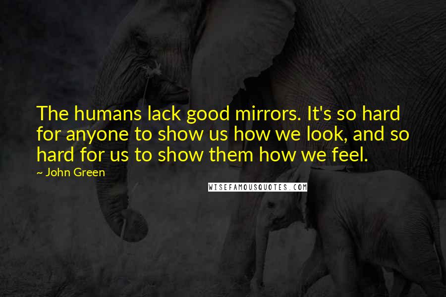 John Green Quotes: The humans lack good mirrors. It's so hard for anyone to show us how we look, and so hard for us to show them how we feel.