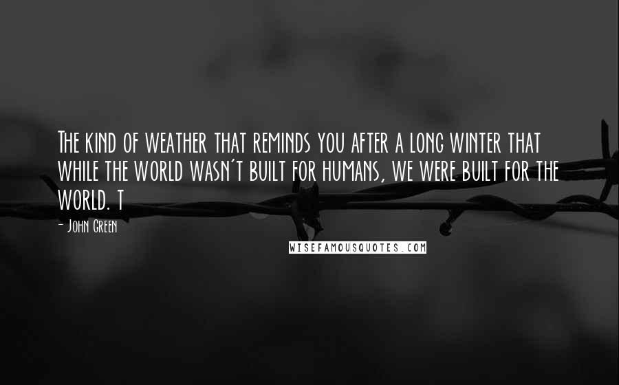 John Green Quotes: The kind of weather that reminds you after a long winter that while the world wasn't built for humans, we were built for the world. t