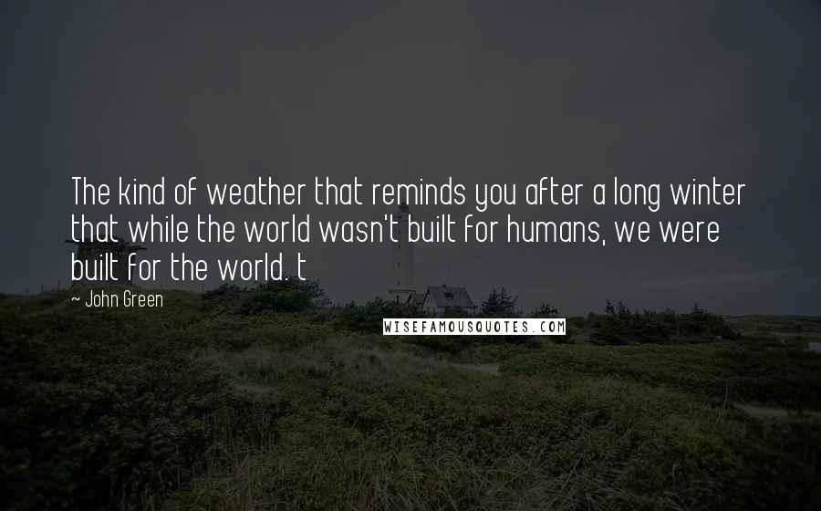 John Green Quotes: The kind of weather that reminds you after a long winter that while the world wasn't built for humans, we were built for the world. t