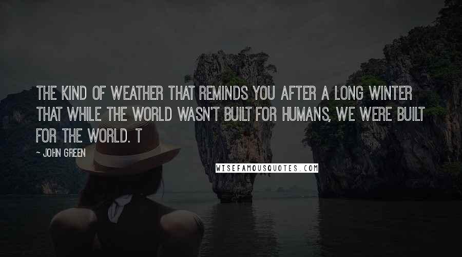 John Green Quotes: The kind of weather that reminds you after a long winter that while the world wasn't built for humans, we were built for the world. t