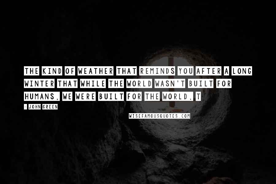 John Green Quotes: The kind of weather that reminds you after a long winter that while the world wasn't built for humans, we were built for the world. t