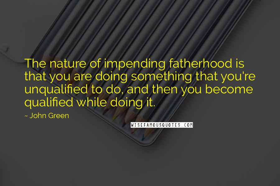 John Green Quotes: The nature of impending fatherhood is that you are doing something that you're unqualified to do, and then you become qualified while doing it.