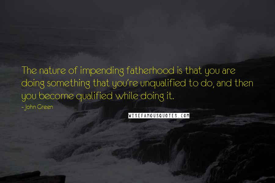 John Green Quotes: The nature of impending fatherhood is that you are doing something that you're unqualified to do, and then you become qualified while doing it.