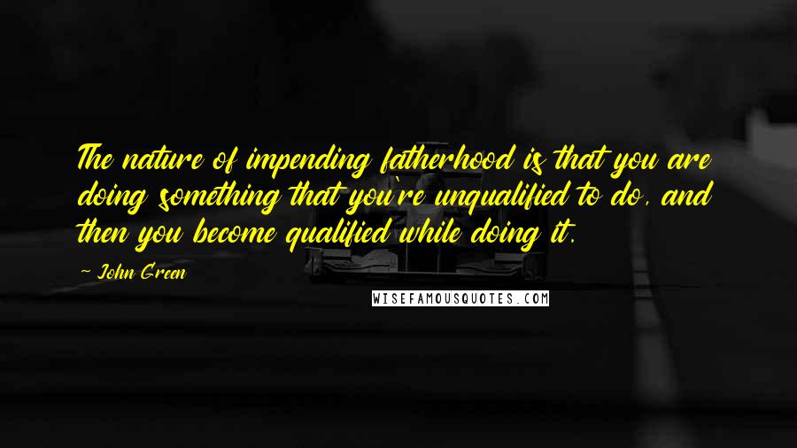 John Green Quotes: The nature of impending fatherhood is that you are doing something that you're unqualified to do, and then you become qualified while doing it.