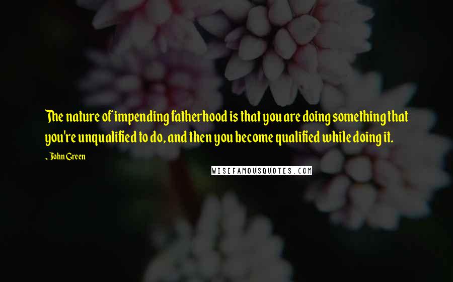 John Green Quotes: The nature of impending fatherhood is that you are doing something that you're unqualified to do, and then you become qualified while doing it.