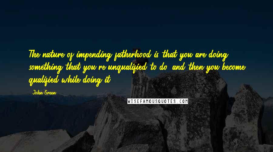 John Green Quotes: The nature of impending fatherhood is that you are doing something that you're unqualified to do, and then you become qualified while doing it.