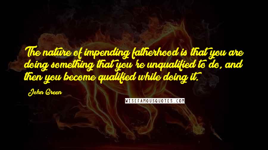 John Green Quotes: The nature of impending fatherhood is that you are doing something that you're unqualified to do, and then you become qualified while doing it.