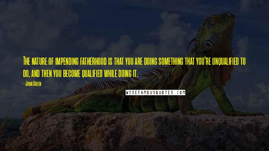 John Green Quotes: The nature of impending fatherhood is that you are doing something that you're unqualified to do, and then you become qualified while doing it.