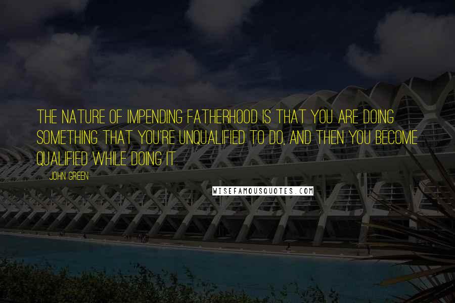 John Green Quotes: The nature of impending fatherhood is that you are doing something that you're unqualified to do, and then you become qualified while doing it.