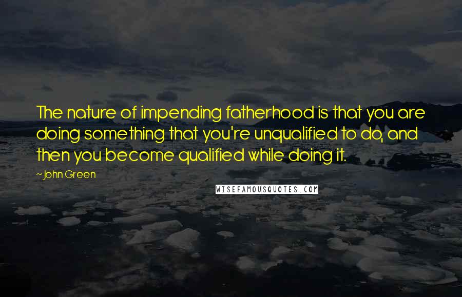 John Green Quotes: The nature of impending fatherhood is that you are doing something that you're unqualified to do, and then you become qualified while doing it.