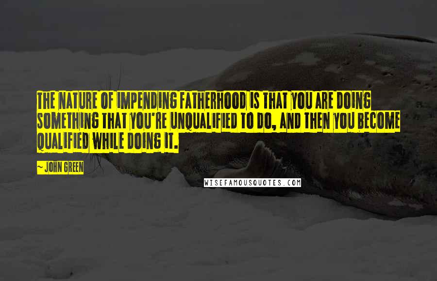 John Green Quotes: The nature of impending fatherhood is that you are doing something that you're unqualified to do, and then you become qualified while doing it.