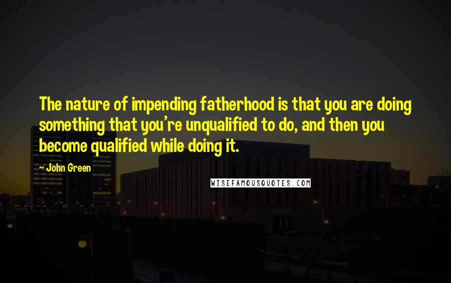 John Green Quotes: The nature of impending fatherhood is that you are doing something that you're unqualified to do, and then you become qualified while doing it.