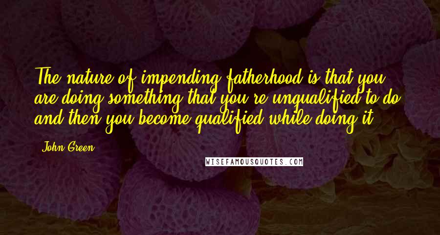 John Green Quotes: The nature of impending fatherhood is that you are doing something that you're unqualified to do, and then you become qualified while doing it.