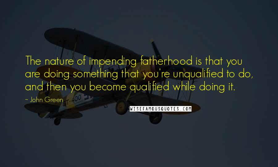 John Green Quotes: The nature of impending fatherhood is that you are doing something that you're unqualified to do, and then you become qualified while doing it.