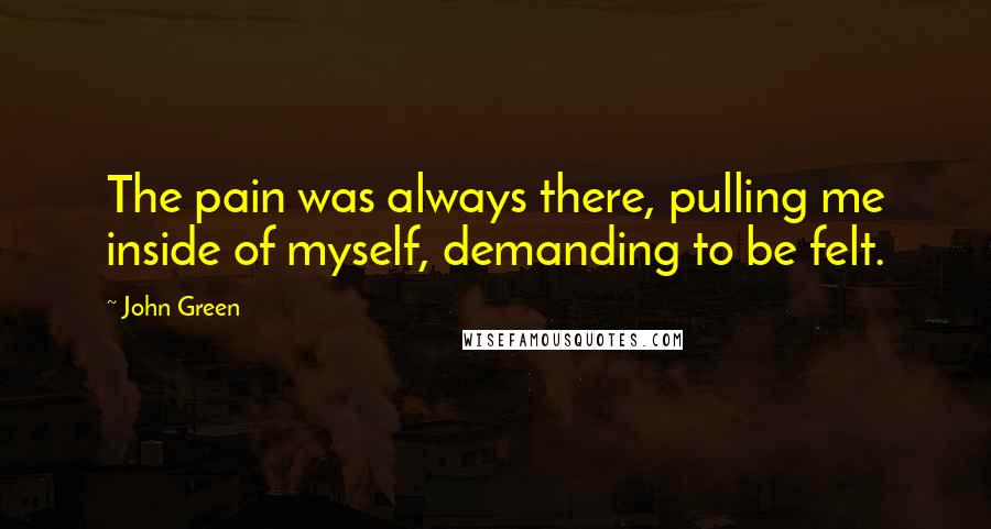 John Green Quotes: The pain was always there, pulling me inside of myself, demanding to be felt.