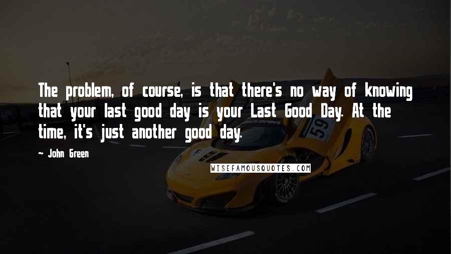 John Green Quotes: The problem, of course, is that there's no way of knowing that your last good day is your Last Good Day. At the time, it's just another good day.
