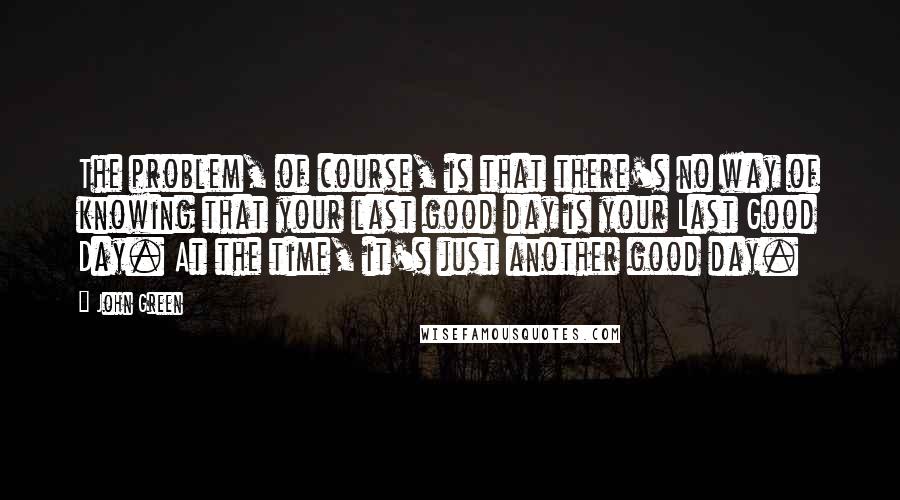 John Green Quotes: The problem, of course, is that there's no way of knowing that your last good day is your Last Good Day. At the time, it's just another good day.