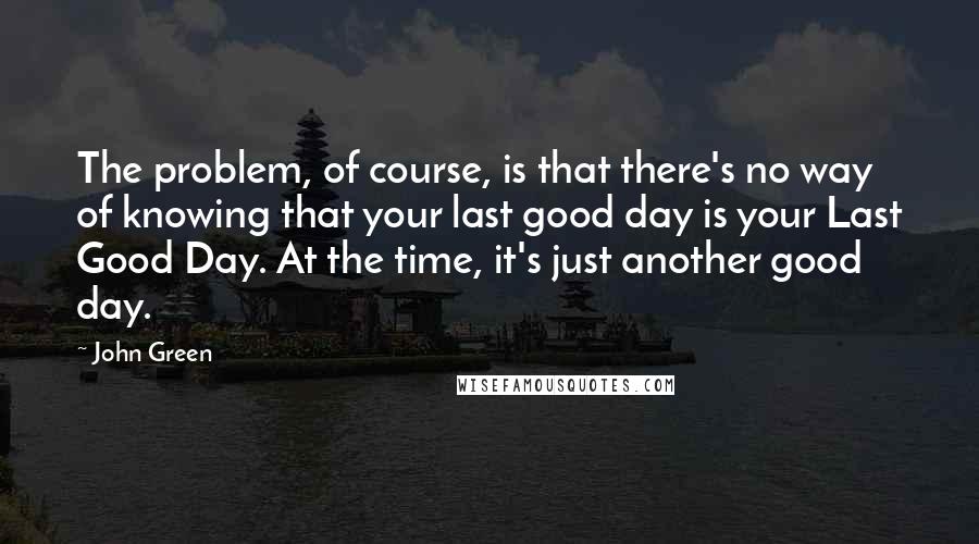 John Green Quotes: The problem, of course, is that there's no way of knowing that your last good day is your Last Good Day. At the time, it's just another good day.