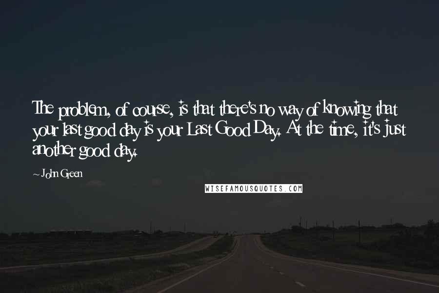 John Green Quotes: The problem, of course, is that there's no way of knowing that your last good day is your Last Good Day. At the time, it's just another good day.