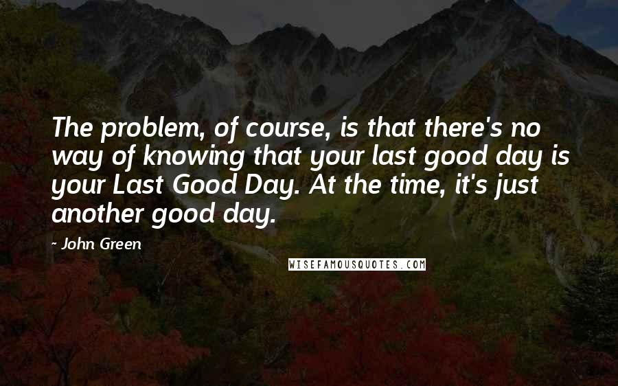 John Green Quotes: The problem, of course, is that there's no way of knowing that your last good day is your Last Good Day. At the time, it's just another good day.