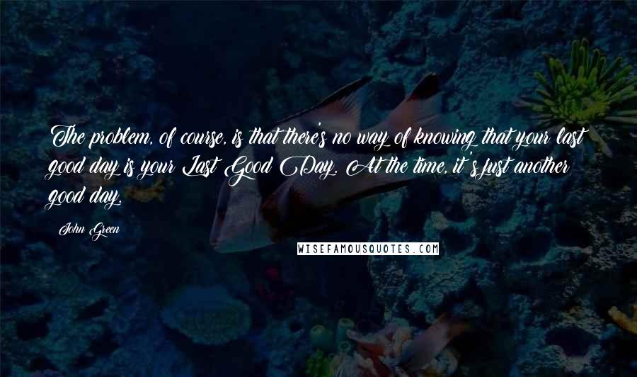 John Green Quotes: The problem, of course, is that there's no way of knowing that your last good day is your Last Good Day. At the time, it's just another good day.