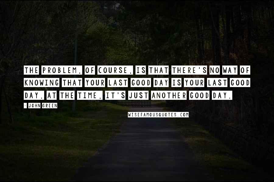 John Green Quotes: The problem, of course, is that there's no way of knowing that your last good day is your Last Good Day. At the time, it's just another good day.