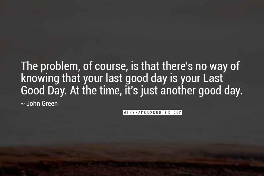 John Green Quotes: The problem, of course, is that there's no way of knowing that your last good day is your Last Good Day. At the time, it's just another good day.