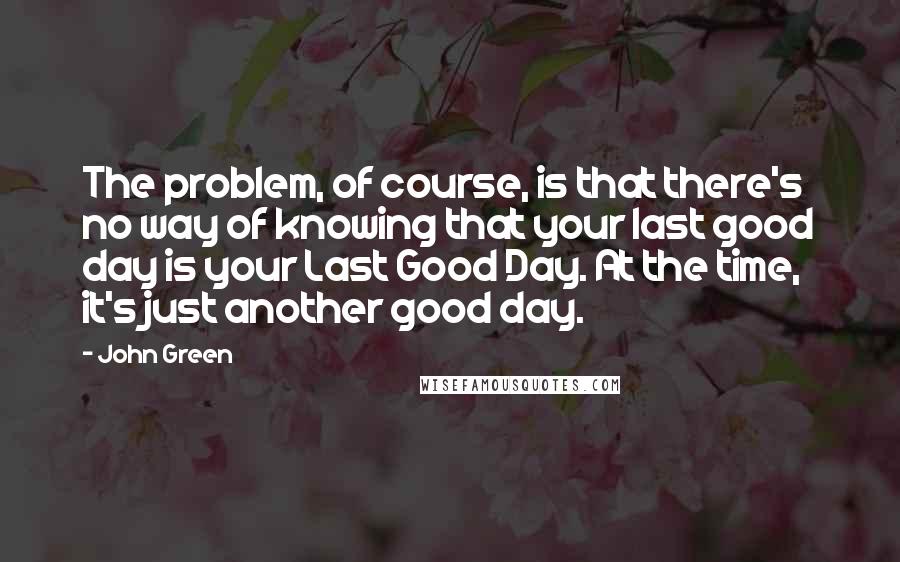 John Green Quotes: The problem, of course, is that there's no way of knowing that your last good day is your Last Good Day. At the time, it's just another good day.
