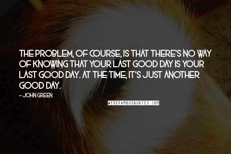 John Green Quotes: The problem, of course, is that there's no way of knowing that your last good day is your Last Good Day. At the time, it's just another good day.