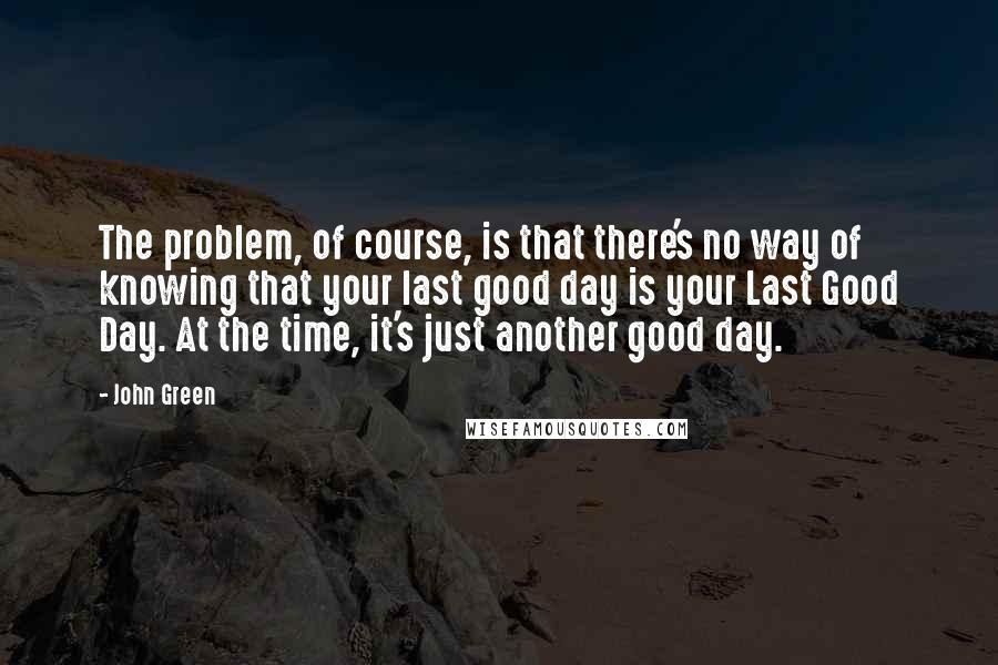 John Green Quotes: The problem, of course, is that there's no way of knowing that your last good day is your Last Good Day. At the time, it's just another good day.