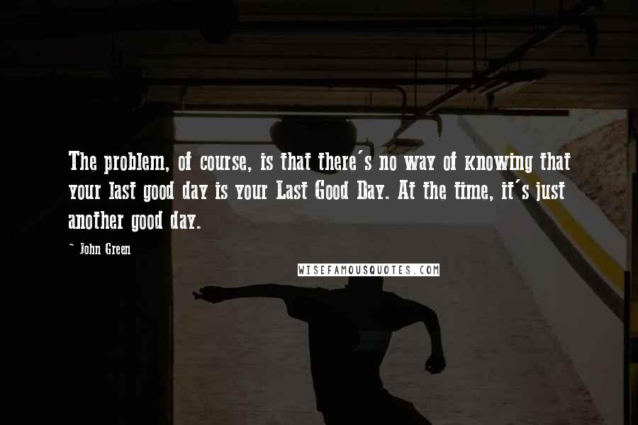 John Green Quotes: The problem, of course, is that there's no way of knowing that your last good day is your Last Good Day. At the time, it's just another good day.