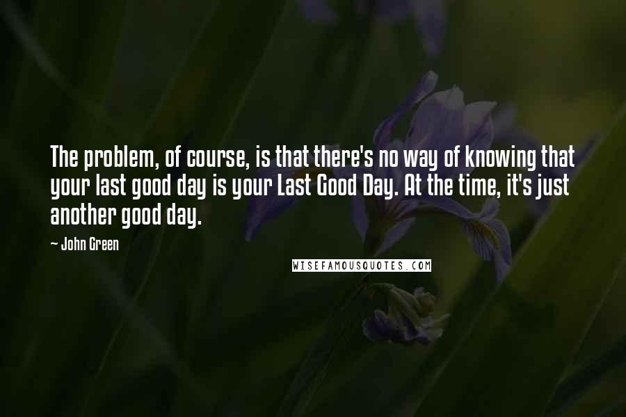 John Green Quotes: The problem, of course, is that there's no way of knowing that your last good day is your Last Good Day. At the time, it's just another good day.