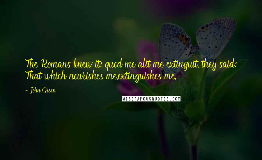 John Green Quotes: The Romans knew it: quod me alit me extinguit, they said: That which nourishes me,extinguishes me.