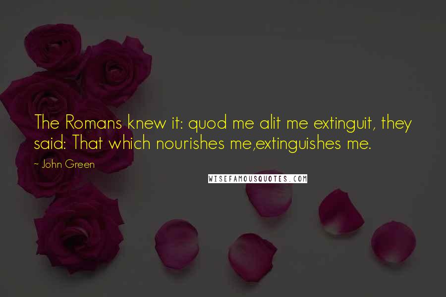 John Green Quotes: The Romans knew it: quod me alit me extinguit, they said: That which nourishes me,extinguishes me.