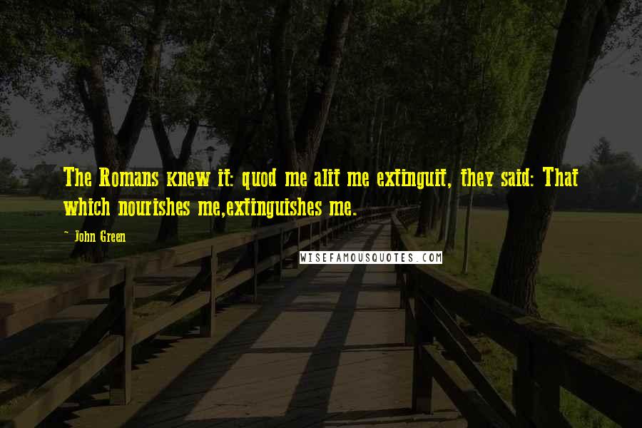 John Green Quotes: The Romans knew it: quod me alit me extinguit, they said: That which nourishes me,extinguishes me.